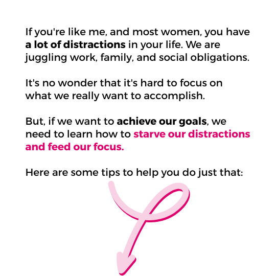 Image with text that reads "If you're like me, and most women, you have a lot of distractions in your life. We are juggling work, family, and social obligations. It's no wonder that it's hard to focus on what we really want to accomplish. But, if we want to achieve our goals, we need to learn how to starve our distractions and feed our focus. Here are some tips to help you do just that"