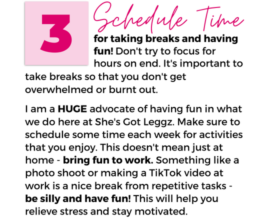 Image with text that reads "3. Schedule Time for taking breaks and having fun! Don't try to focus for hours on end. It's important to take breaks so that you don't get overwhelmed or burnt out. I am a HUGE advocate of having fun in what we do here at She's Got Leggz. Make sure to schedule some time each week for activities that you enjoy. This doesn't mean just at home - bring fun to work. Something like a photo shoot or making a TikTok video at work is a nice break from repetitive tasks - be silly and have fun! This will help you relieve stress and stay motivated."
