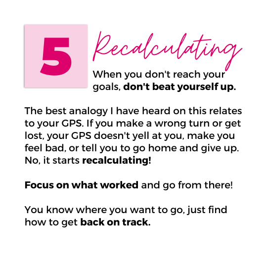 Image with text that reads "5. Recalculating. When you don't reach your goals, don't beat yourself up. The best analogy I have heard on this relates to your GPS. If you make a wrong turn or get lost, your GPS doesn't yell at you, make you feel bad, or tell you to go home and give up. No, it starts recalculating! Focus on what worked and go from there! You know where you want to go, just find how to get back on track."